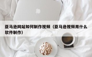 新昌亚马逊网站如何制作视频（亚马逊视频用什么软件制作）